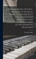 A Pronouncing Pocket-manual of Musical Terms, Together With the Elements of Notation and Condensed Biographies of Noteworthy Musicians di Theodore Baker edito da LEGARE STREET PR