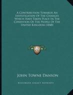 A Contribution Towards an Investigation of the Changes Which Have Taken Place in the Condition of the People of the United Kingdom (1848) di John Towne Danson edito da Kessinger Publishing
