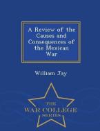 A Review of the Causes and Consequences of the Mexican War - War College Series di William Jay edito da WAR COLLEGE SERIES