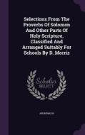 Selections From The Proverbs Of Solomon And Other Parts Of Holy Scripture, Classified And Arranged Suitably For Schools By D. Morris di Anonymous edito da Palala Press
