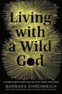 Living with a Wild God: A Nonbeliever's Search for the Truth about Everything di Barbara Ehrenreich edito da TWELVE