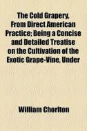 The Cold Grapery, From Direct American Practice; Being A Concise And Detailed Treatise On The Cultivation Of The Exotic Grape-vine, Under Glass, Witho di William Chorlton edito da General Books Llc