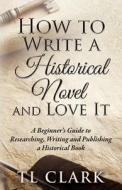 How To Write A Historical Novel And Love It di Tl Clark edito da LIGHTNING SOURCE INC
