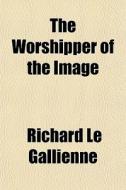 The Worshipper Of The Image di Richard Le Gallienne edito da General Books