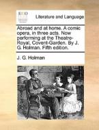 Abroad And At Home. A Comic Opera, In Three Acts. Now Performing At The Theatre-royal, Covent-garden. By J. G. Holman. Fifth Edition. di J G Holman edito da Gale Ecco, Print Editions
