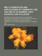 Well's Principles and Applications of Chemistry, for the Use of Academies, High Schools, and Colleges; Introducing the Latest Results of Scientific Di di David Ames Wells edito da Rarebooksclub.com
