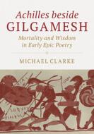Achilles Beside Gilgamesh: Mortality and Wisdom in Early Epic Poetry di Michael Clarke edito da CAMBRIDGE