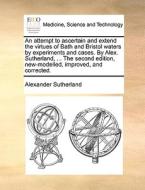 An Attempt To Ascertain And Extend The Virtues Of Bath And Bristol Waters By Experiments And Cases. By Alex. Sutherland, ... The Second Edition, New-m di Alexander Sutherland edito da Gale Ecco, Print Editions