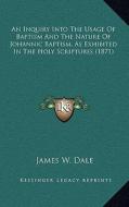 An Inquiry Into the Usage of Baptism and the Nature of Johannic Baptism, as Exhibited in the Holy Scriptures (1871) di James W. Dale edito da Kessinger Publishing