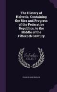 The History Of Helvetia, Containing The Rise And Progress Of The Federative Republics, To The Middle Of The Fifteenth Century di Francis Hare Naylor edito da Palala Press