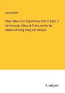 A Narrative of an Exploratory Visit to Each of the Consular Cities of China, and to the Islands of Hong Kong and Chusan di George Smith edito da Anatiposi Verlag
