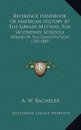 Reference Handbook of American History by the Library Method, for Secondary Schools: Period of the Constitution, 1789-1889 di A. W. Bacheler edito da Kessinger Publishing
