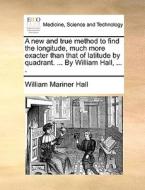 A New And True Method To Find The Longitude, Much More Exacter Than That Of Latitude By Quadrant. ... By William Hall, ... . di William Mariner Hall edito da Gale Ecco, Print Editions