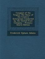 Conquest of the Tropics: The Story of the Creative Enterprises Conducted by the United Fruit Company di Frederick Upham Adams edito da Nabu Press