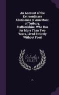 An Account Of The Extraordinary Abstinence Of Ann Moor, Of Tutbury, Staffordshire, Who Has For More Than Two Years, Lived Entirely Without Food di J L edito da Palala Press