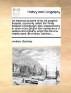 An Historical Account Of The Old People's Hospital, Commonly Called, The Trinity Hospital In Edinburgh; Also, Proposals How To Raise A Fond [sic] For  di Andrew Gairdner edito da Gale Ecco, Print Editions