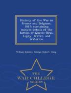 History Of The War In France And Belgium, 1815; Containing Minute Details Of The Battles Of Quatre-bras, Ligny, Wavre, And Waterloo. - War College Ser di William Siborne, George Robert Gleig edito da War College Series