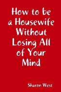 How To Be A Housewife Without Losing All Of Your Mind di Sharon West edito da Lulu.com