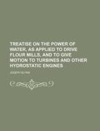 Treatise on the Power of Water, as Applied to Drive Flour Mills, and to Give Motion to Turbines and Other Hydrostatic Engines di Joseph Glynn edito da Rarebooksclub.com