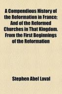A Compendious History Of The Reformation In France; And Of The Reformed Churches In That Kingdom. From The First Beginnings Of The Reformation di Stephen Abel Laval edito da General Books Llc