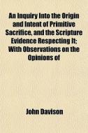 An Inquiry Into The Origin And Intent Of Primitive Sacrifice, And The Scripture Evidence Respecting It; With Observations On The Opinions Of di John Davison edito da General Books Llc