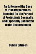 An Epitome Of The Case Of Irish Corporations; Intended For The Perusal Of Protestants Generally, And Especially Submitted To The Dispassionate di Dublin Citizens, Citizens edito da General Books Llc