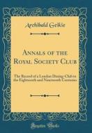 Annals of the Royal Society Club: The Record of a London Dining-Club in the Eighteenth and Nineteenth Centuries (Classic Reprint) di Archibald Geikie edito da Forgotten Books