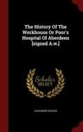 The History Of The Workhouse Or Poor's Hospital Of Aberdeen [signed A.w.] di Alexander Walker edito da Andesite Press
