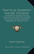 Practical Geometry for Art Students: A Course of Lessons on the Construction of Plane Figures and Scales, Pattern Drawing, Geometrical Tracery, and El di John Carroll edito da Kessinger Publishing