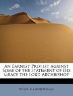 An Earnest Protest Against Some Of The Statement Of His Grace The Lord Archbishop di R J edito da Bibliolife