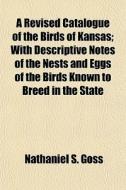 A Revised Catalogue Of The Birds Of Kansas; With Descriptive Notes Of The Nests And Eggs Of The Birds Known To Breed In The State di Nathaniel S. Goss edito da General Books Llc