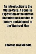 An Introduction To The Water-cure; A Concise Exposition Of The Human Constitution Founded In Nature And Adapted To The Wants Of Man di Thomas Low Nichols edito da General Books Llc