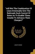 will Not The Combination Of Lines Eventually Give The Railroads Such Control Of Rates As To Enable Them Greatly To Advance Their Charges? di Joseph Nimmo edito da WENTWORTH PR