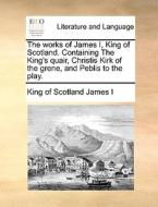 The Works Of James I, King Of Scotland. Containing The King's Quair, Christis Kirk Of The Grene, And Peblis To The Play. di King Of Scotland James I edito da Gale Ecco, Print Editions