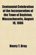 Centennial Celebration Of The Incorporation Of The Town Of Boylston, Massachusetts, August 18, 1886 di Henry T. Bray edito da General Books Llc