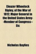 Eleazer Wheelock Ripley, Of The War Of 1812; Major General In The United States Army--member Of Congress--etc di Nicholas Baylies edito da General Books Llc