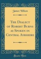 The Dialect of Robert Burns as Spoken in Central Ayrshire (Classic Reprint) di James Wilson edito da Forgotten Books