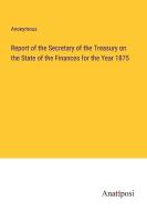 Report of the Secretary of the Treasury on the State of the Finances for the Year 1875 di Anonymous edito da Anatiposi Verlag
