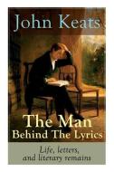 John Keats - The Man Behind The Lyrics: Life, letters, and literary remains: Complete Letters and Two Extensive Biograph di John Keats edito da E ARTNOW