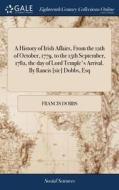 A History Of Irish Affairs, From The 12th Of October, 1779, To The 15th September, 1782, The Day Of Lord Temple's Arrival. By Rancis [sic] Dobbs, Esq di Francis Dobbs edito da Gale Ecco, Print Editions