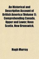 An Historical And Descriptive Account Of British America (volume 1); Comprehending Canada, Upper And Lower, Nova Scotia, New Brunswick, di Hugh Murray edito da General Books Llc