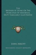 The Mother at Home or the Principles of Maternal Duty Familiarly Illustrated di John Abbott edito da Kessinger Publishing