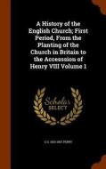 A History Of The English Church; First Period, From The Planting Of The Church In Britain To The Accesssion Of Henry Viii Volume 1 di G G 1820-1897 Perry edito da Arkose Press
