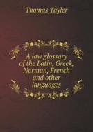 A Law Glossary Of The Latin, Greek, Norman, French And Other Languages di Thomas Tayler edito da Book On Demand Ltd.