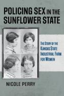 Policing Sex in the Sunflower State: The Story of the Kansas State Industrial Farm for Women di Nicole Perry edito da UNIV PR OF KANSAS