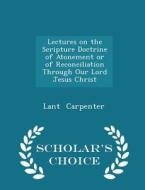 Lectures On The Scripture Doctrine Of Atonement Or Of Reconciliation Through Our Lord Jesus Christ - Scholar's Choice Edition di Lant Carpenter edito da Scholar's Choice