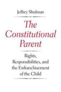 The Constitutional Parent - Rights, Responsibilities, and the Enfranchisement of the Child di Jeffrey Shulman edito da Yale University Press