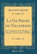 La Vie Privee de Talleyrand: Son Emigration, Son Mariage, Sa Retraite, Sa Conversion, Sa Mort (Classic Reprint) di Bernard De Lacombe edito da Forgotten Books