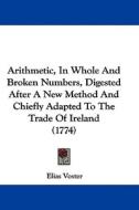 Arithmetic, in Whole and Broken Numbers, Digested After a New Method and Chiefly Adapted to the Trade of Ireland (1774) di Elias Voster edito da Kessinger Publishing