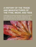A   History of the Trade and Manufactures of the Tyne, Wear, and Tees; Comprising the Papers Prepared Under the Auspices of a Committee of Local Indus di British Association for Science edito da Rarebooksclub.com